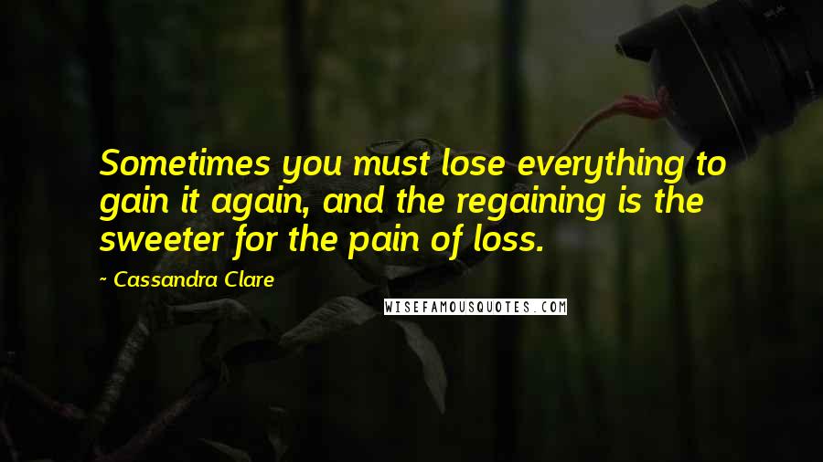 Cassandra Clare Quotes: Sometimes you must lose everything to gain it again, and the regaining is the sweeter for the pain of loss.