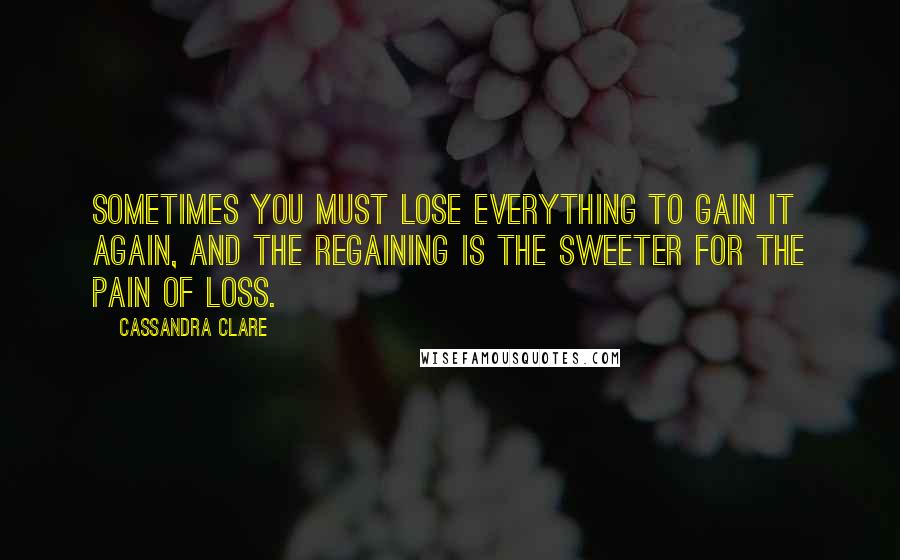 Cassandra Clare Quotes: Sometimes you must lose everything to gain it again, and the regaining is the sweeter for the pain of loss.
