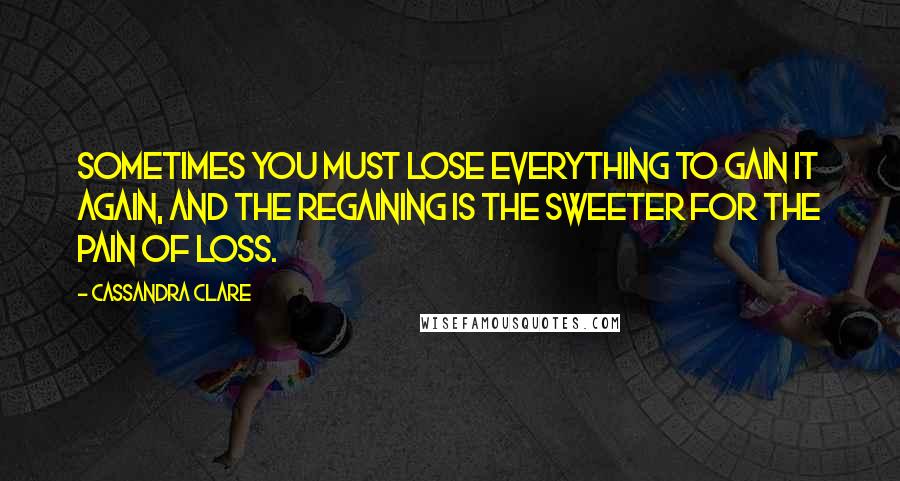 Cassandra Clare Quotes: Sometimes you must lose everything to gain it again, and the regaining is the sweeter for the pain of loss.