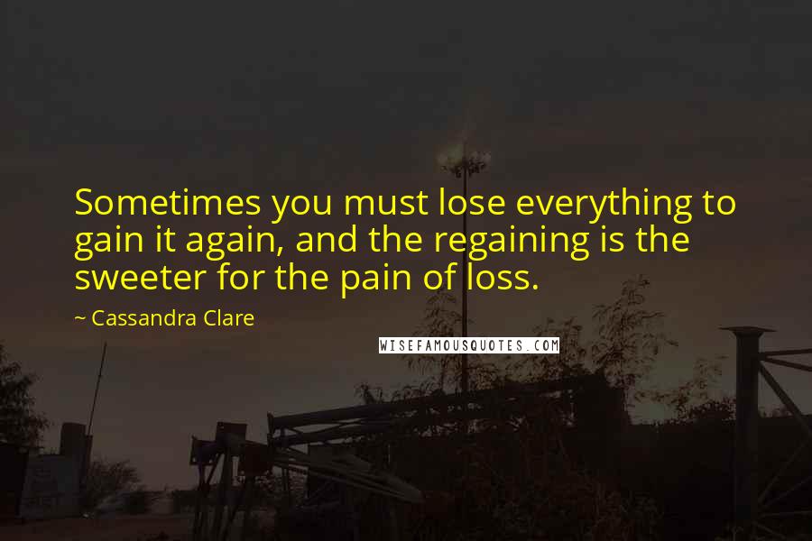 Cassandra Clare Quotes: Sometimes you must lose everything to gain it again, and the regaining is the sweeter for the pain of loss.