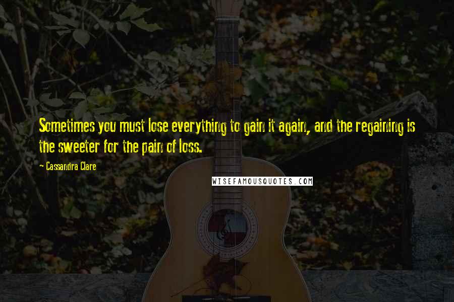 Cassandra Clare Quotes: Sometimes you must lose everything to gain it again, and the regaining is the sweeter for the pain of loss.