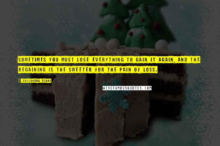 Cassandra Clare Quotes: Sometimes you must lose everything to gain it again, and the regaining is the sweeter for the pain of loss.