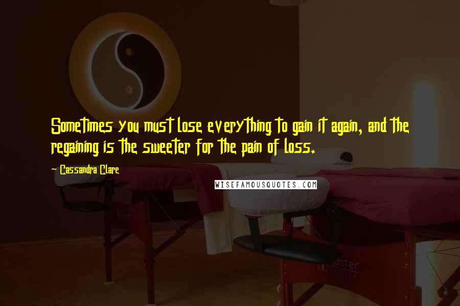 Cassandra Clare Quotes: Sometimes you must lose everything to gain it again, and the regaining is the sweeter for the pain of loss.