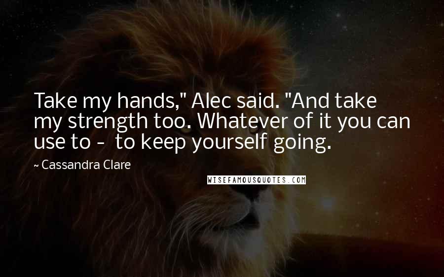 Cassandra Clare Quotes: Take my hands," Alec said. "And take my strength too. Whatever of it you can use to -  to keep yourself going.