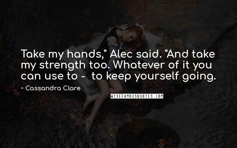 Cassandra Clare Quotes: Take my hands," Alec said. "And take my strength too. Whatever of it you can use to -  to keep yourself going.