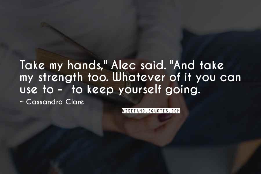 Cassandra Clare Quotes: Take my hands," Alec said. "And take my strength too. Whatever of it you can use to -  to keep yourself going.