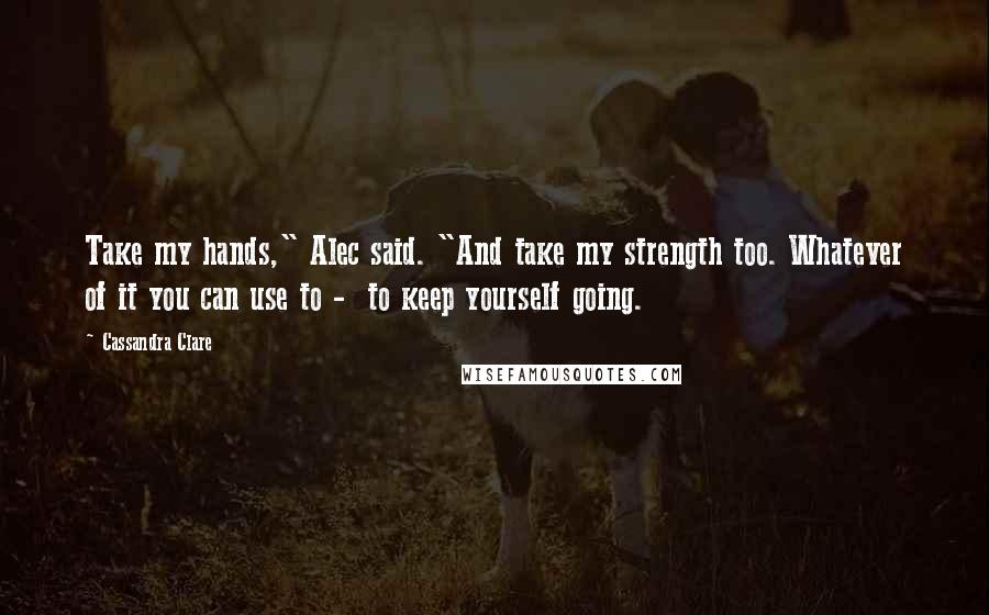 Cassandra Clare Quotes: Take my hands," Alec said. "And take my strength too. Whatever of it you can use to -  to keep yourself going.