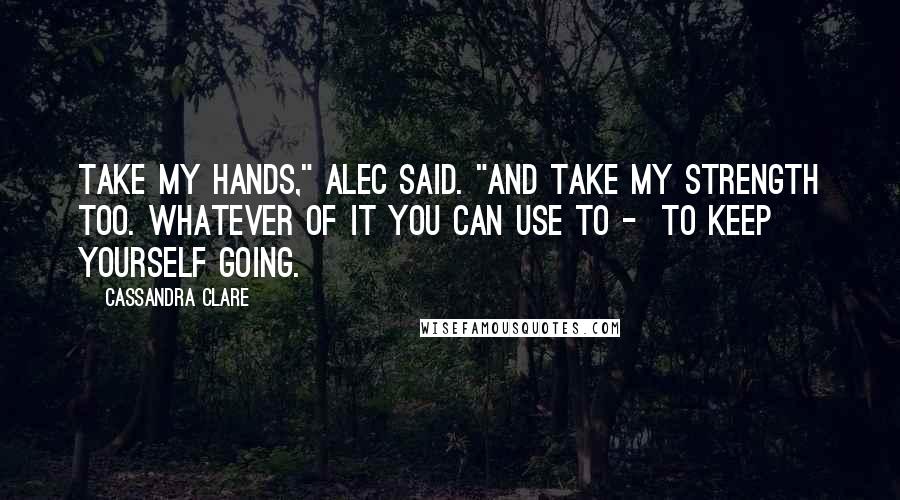 Cassandra Clare Quotes: Take my hands," Alec said. "And take my strength too. Whatever of it you can use to -  to keep yourself going.