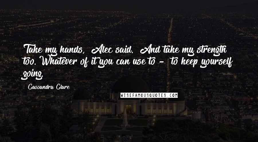 Cassandra Clare Quotes: Take my hands," Alec said. "And take my strength too. Whatever of it you can use to -  to keep yourself going.