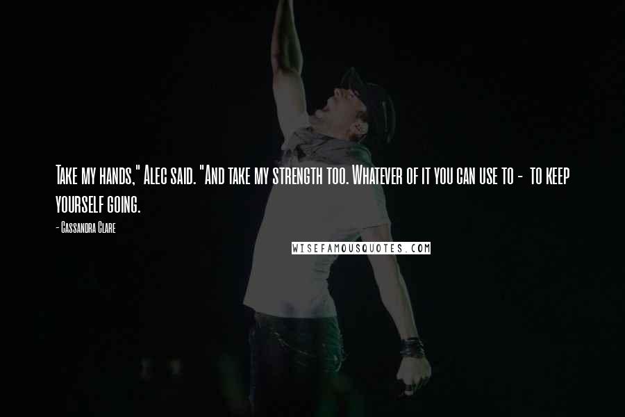 Cassandra Clare Quotes: Take my hands," Alec said. "And take my strength too. Whatever of it you can use to -  to keep yourself going.