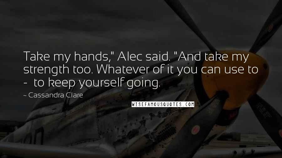 Cassandra Clare Quotes: Take my hands," Alec said. "And take my strength too. Whatever of it you can use to -  to keep yourself going.