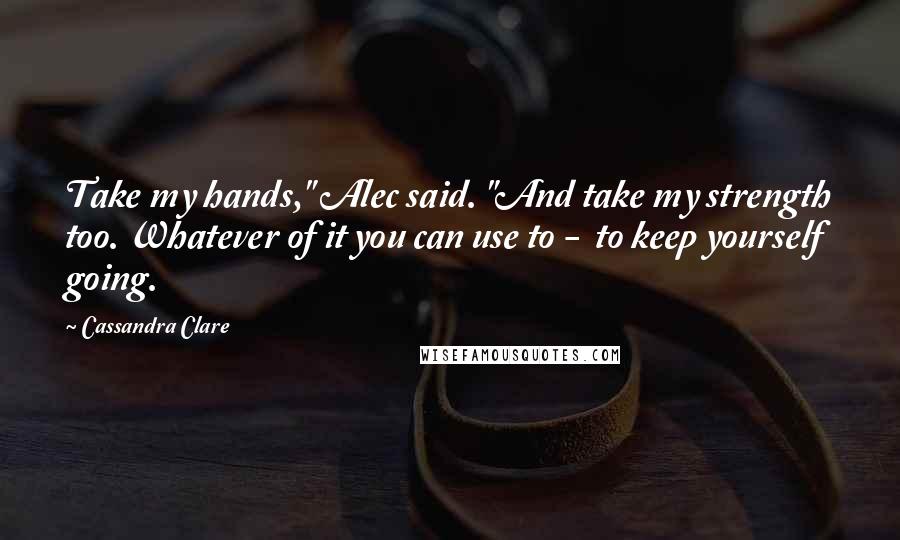 Cassandra Clare Quotes: Take my hands," Alec said. "And take my strength too. Whatever of it you can use to -  to keep yourself going.