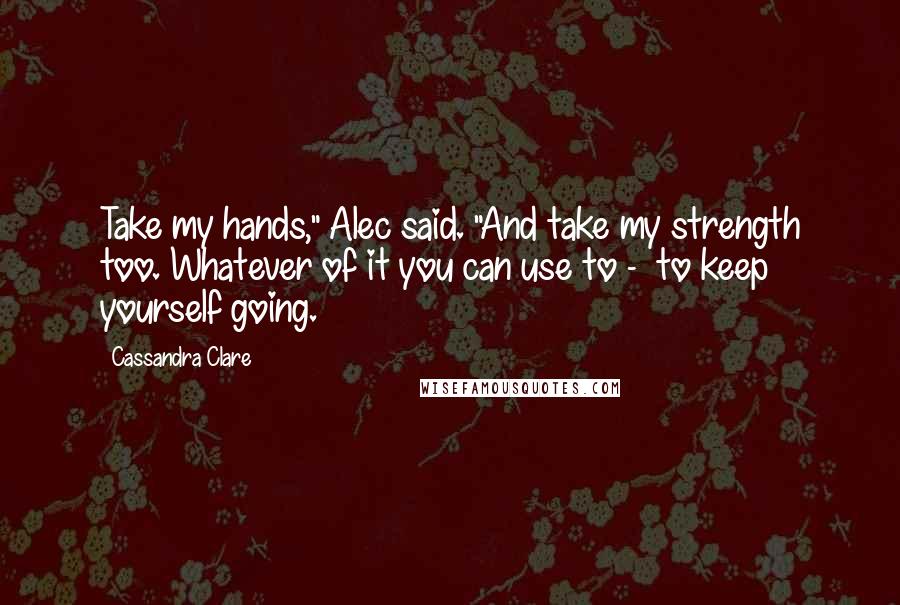 Cassandra Clare Quotes: Take my hands," Alec said. "And take my strength too. Whatever of it you can use to -  to keep yourself going.