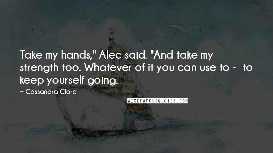 Cassandra Clare Quotes: Take my hands," Alec said. "And take my strength too. Whatever of it you can use to -  to keep yourself going.