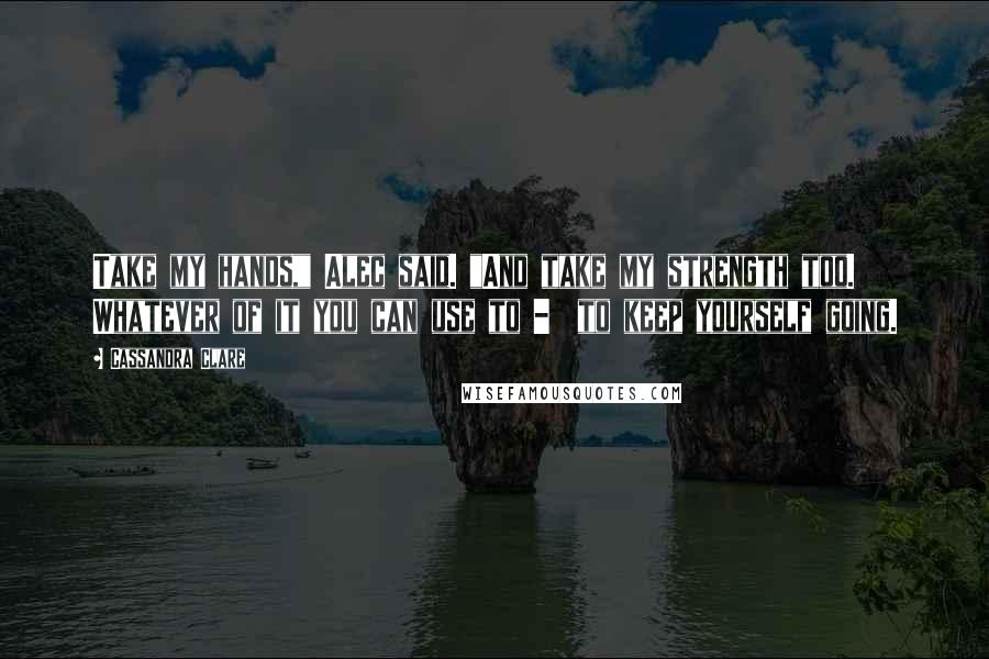 Cassandra Clare Quotes: Take my hands," Alec said. "And take my strength too. Whatever of it you can use to -  to keep yourself going.