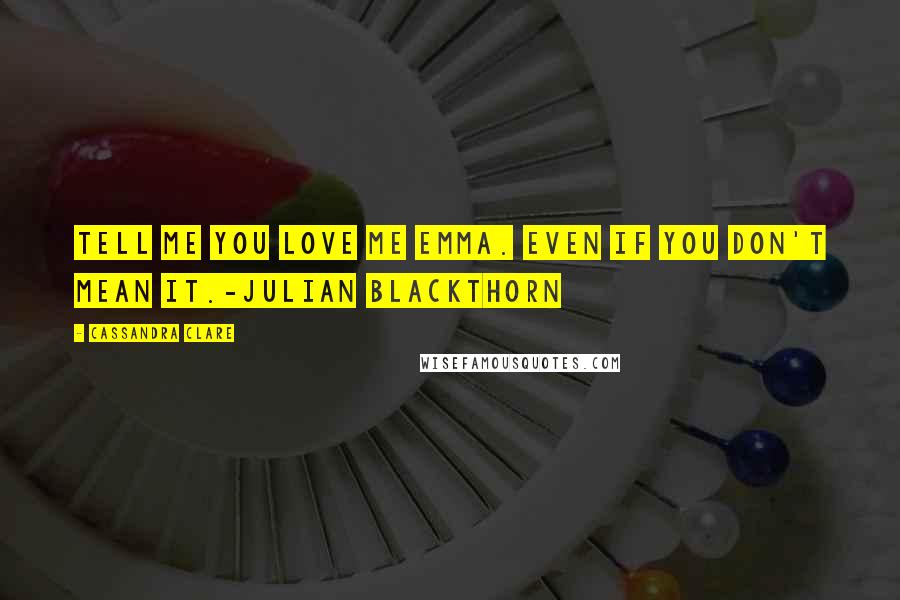 Cassandra Clare Quotes: Tell me you love me Emma. Even if you don't mean it.-Julian Blackthorn