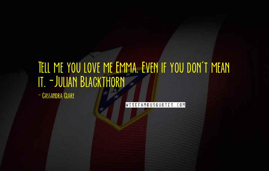 Cassandra Clare Quotes: Tell me you love me Emma. Even if you don't mean it.-Julian Blackthorn