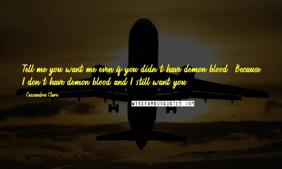 Cassandra Clare Quotes: Tell me you want me even if you didn't have demon blood." Because I don't have demon blood and I still want you.