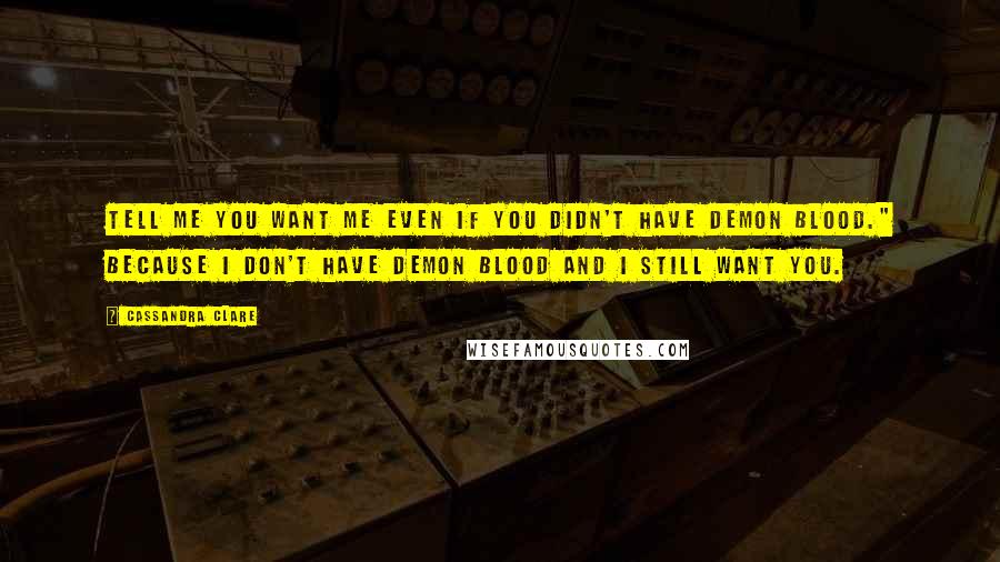 Cassandra Clare Quotes: Tell me you want me even if you didn't have demon blood." Because I don't have demon blood and I still want you.