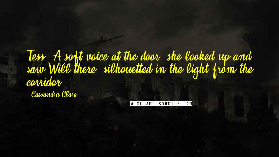 Cassandra Clare Quotes: Tess? A soft voice at the door; she looked up and saw Will there, silhouetted in the light from the corridor.