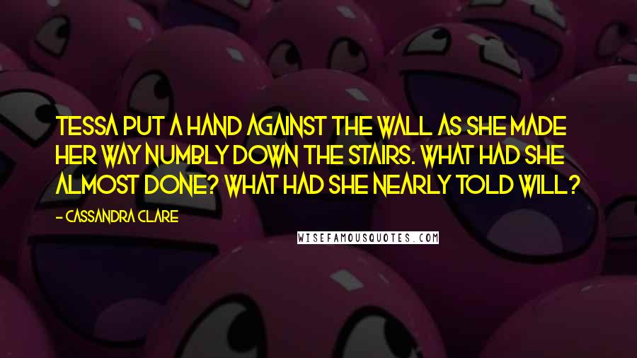 Cassandra Clare Quotes: Tessa put a hand against the wall as she made her way numbly down the stairs. What had she almost done? What had she nearly told Will?