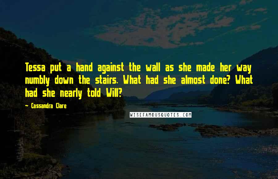 Cassandra Clare Quotes: Tessa put a hand against the wall as she made her way numbly down the stairs. What had she almost done? What had she nearly told Will?