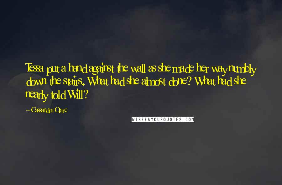 Cassandra Clare Quotes: Tessa put a hand against the wall as she made her way numbly down the stairs. What had she almost done? What had she nearly told Will?