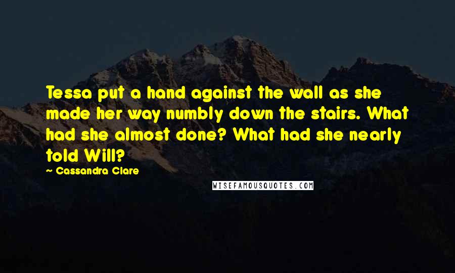 Cassandra Clare Quotes: Tessa put a hand against the wall as she made her way numbly down the stairs. What had she almost done? What had she nearly told Will?