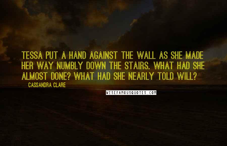 Cassandra Clare Quotes: Tessa put a hand against the wall as she made her way numbly down the stairs. What had she almost done? What had she nearly told Will?