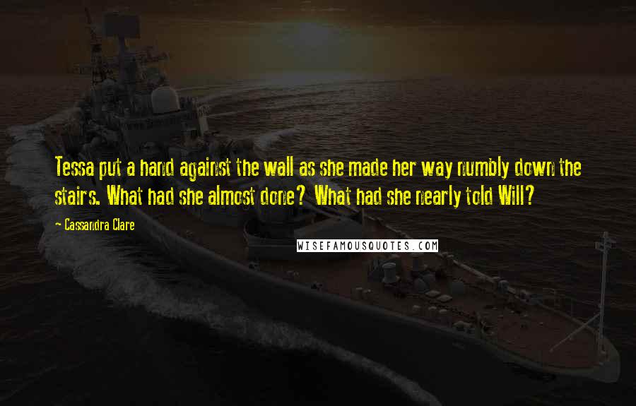 Cassandra Clare Quotes: Tessa put a hand against the wall as she made her way numbly down the stairs. What had she almost done? What had she nearly told Will?