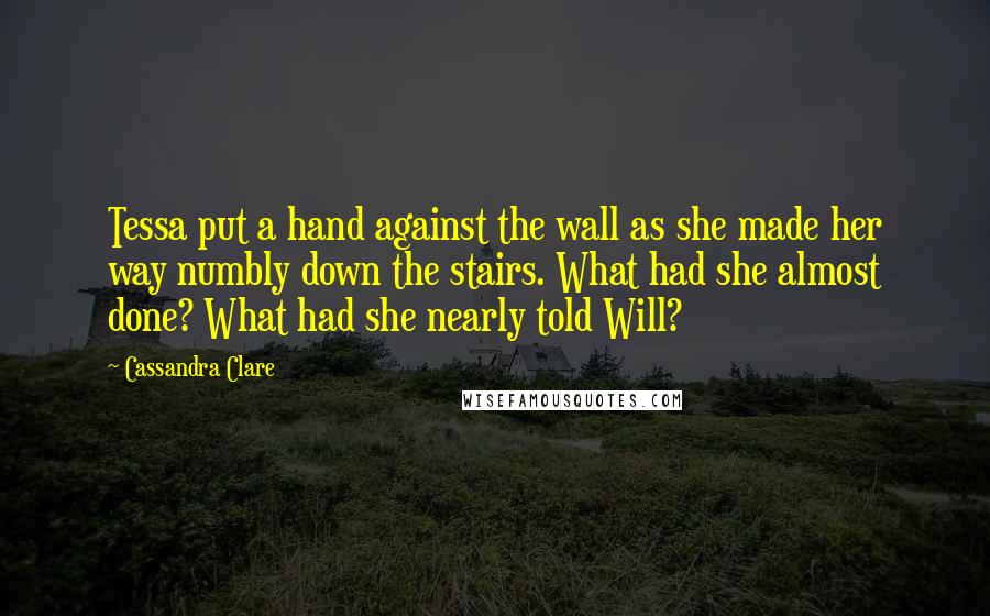Cassandra Clare Quotes: Tessa put a hand against the wall as she made her way numbly down the stairs. What had she almost done? What had she nearly told Will?