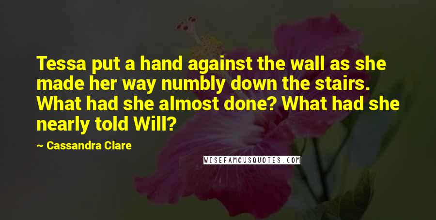 Cassandra Clare Quotes: Tessa put a hand against the wall as she made her way numbly down the stairs. What had she almost done? What had she nearly told Will?