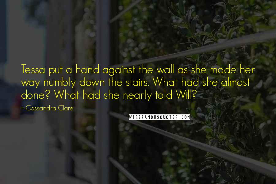 Cassandra Clare Quotes: Tessa put a hand against the wall as she made her way numbly down the stairs. What had she almost done? What had she nearly told Will?
