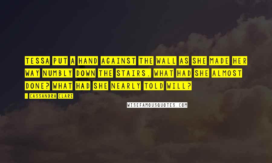 Cassandra Clare Quotes: Tessa put a hand against the wall as she made her way numbly down the stairs. What had she almost done? What had she nearly told Will?