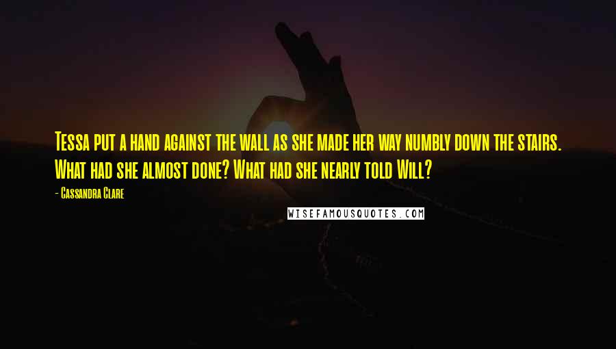 Cassandra Clare Quotes: Tessa put a hand against the wall as she made her way numbly down the stairs. What had she almost done? What had she nearly told Will?