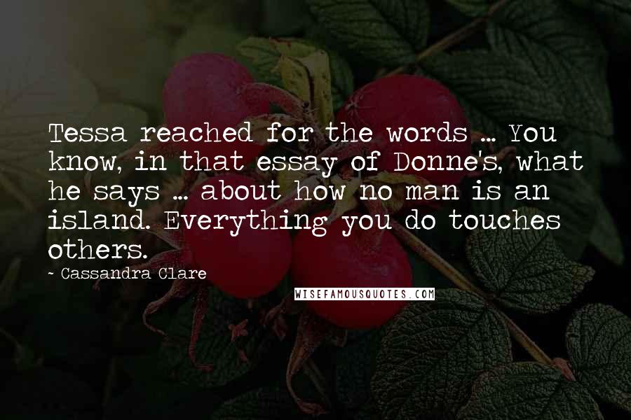 Cassandra Clare Quotes: Tessa reached for the words ... You know, in that essay of Donne's, what he says ... about how no man is an island. Everything you do touches others.