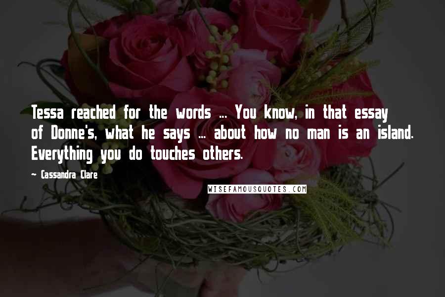 Cassandra Clare Quotes: Tessa reached for the words ... You know, in that essay of Donne's, what he says ... about how no man is an island. Everything you do touches others.