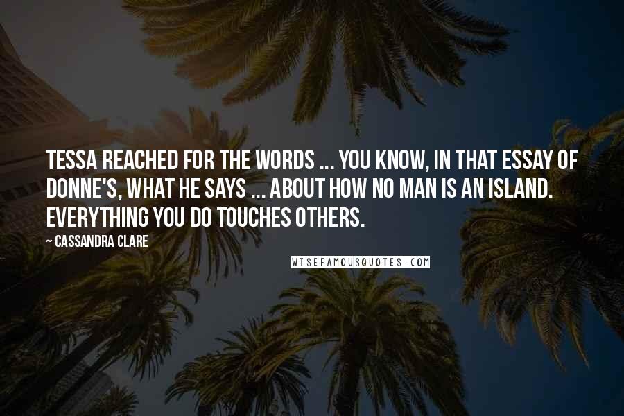 Cassandra Clare Quotes: Tessa reached for the words ... You know, in that essay of Donne's, what he says ... about how no man is an island. Everything you do touches others.