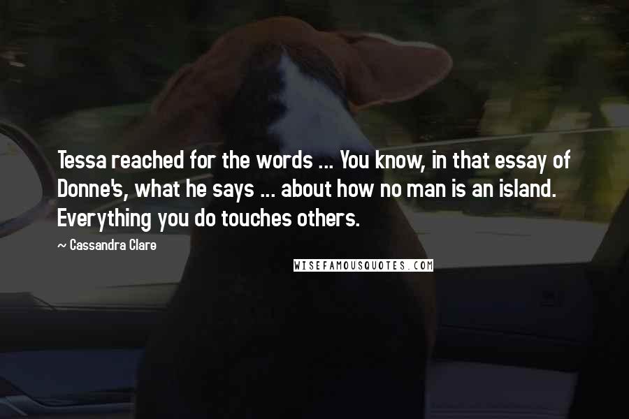 Cassandra Clare Quotes: Tessa reached for the words ... You know, in that essay of Donne's, what he says ... about how no man is an island. Everything you do touches others.