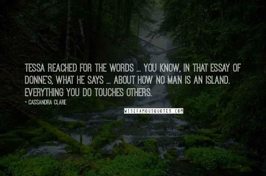 Cassandra Clare Quotes: Tessa reached for the words ... You know, in that essay of Donne's, what he says ... about how no man is an island. Everything you do touches others.