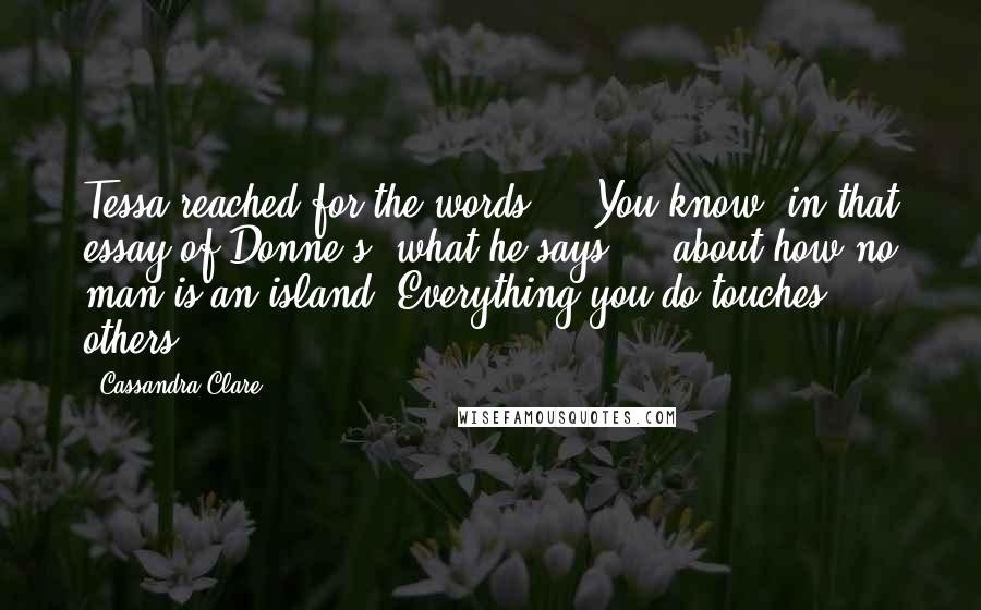 Cassandra Clare Quotes: Tessa reached for the words ... You know, in that essay of Donne's, what he says ... about how no man is an island. Everything you do touches others.