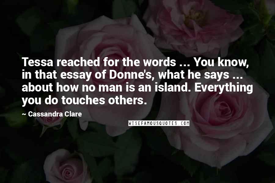 Cassandra Clare Quotes: Tessa reached for the words ... You know, in that essay of Donne's, what he says ... about how no man is an island. Everything you do touches others.