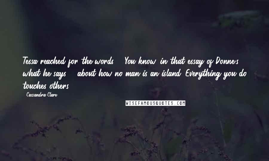 Cassandra Clare Quotes: Tessa reached for the words ... You know, in that essay of Donne's, what he says ... about how no man is an island. Everything you do touches others.