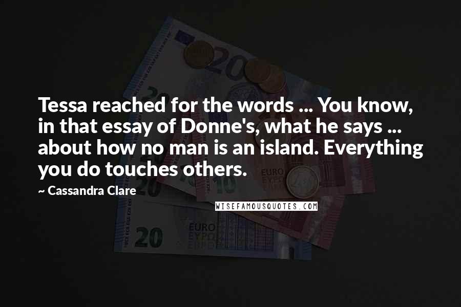 Cassandra Clare Quotes: Tessa reached for the words ... You know, in that essay of Donne's, what he says ... about how no man is an island. Everything you do touches others.