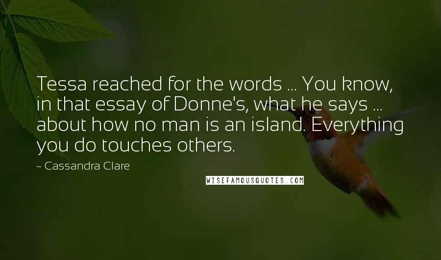 Cassandra Clare Quotes: Tessa reached for the words ... You know, in that essay of Donne's, what he says ... about how no man is an island. Everything you do touches others.