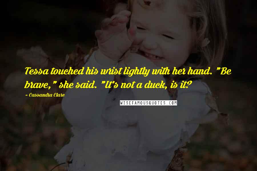 Cassandra Clare Quotes: Tessa touched his wrist lightly with her hand. "Be brave," she said. "It's not a duck, is it?