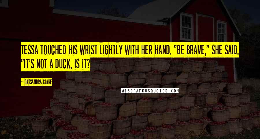 Cassandra Clare Quotes: Tessa touched his wrist lightly with her hand. "Be brave," she said. "It's not a duck, is it?