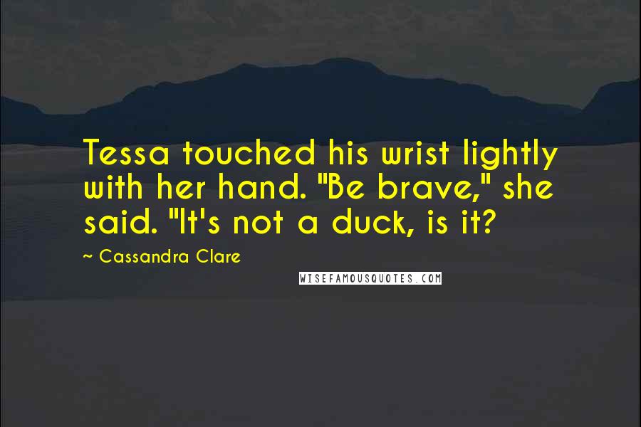 Cassandra Clare Quotes: Tessa touched his wrist lightly with her hand. "Be brave," she said. "It's not a duck, is it?