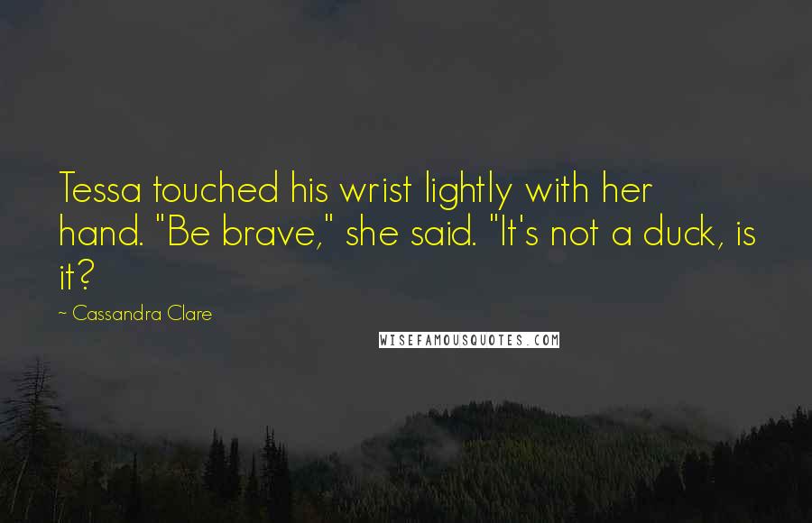 Cassandra Clare Quotes: Tessa touched his wrist lightly with her hand. "Be brave," she said. "It's not a duck, is it?