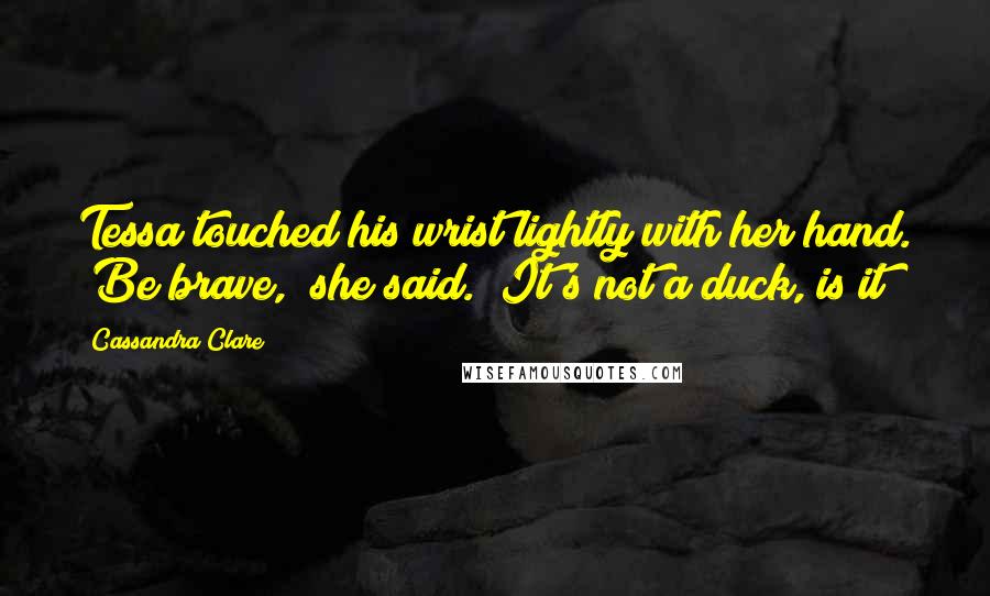 Cassandra Clare Quotes: Tessa touched his wrist lightly with her hand. "Be brave," she said. "It's not a duck, is it?